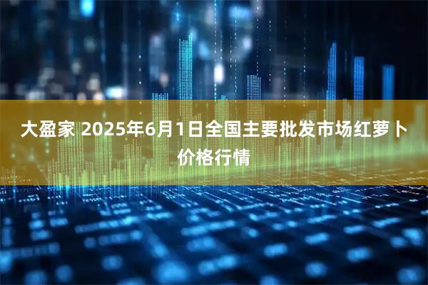 大盈家 2025年6月1日全国主要批发市场红萝卜价格行情