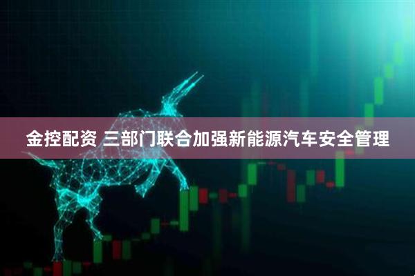 金控配资 三部门联合加强新能源汽车安全管理