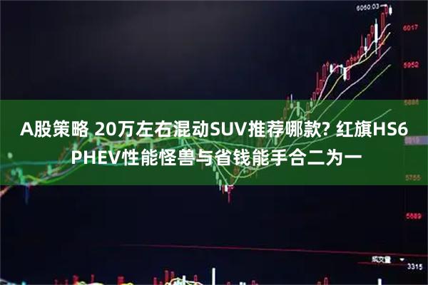 A股策略 20万左右混动SUV推荐哪款? 红旗HS6 PHEV性能怪兽与省钱能手合二为一