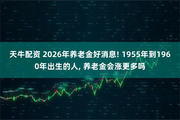 天牛配资 2026年养老金好消息! 1955年到1960年出生的人, 养老金会涨更多吗
