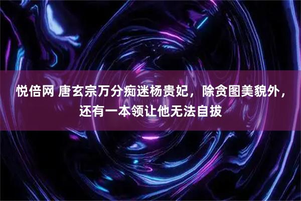 悦倍网 唐玄宗万分痴迷杨贵妃，除贪图美貌外，还有一本领让他无法自拔