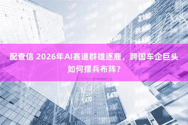 配查信 2026年AI赛道群雄逐鹿，跨国车企巨头如何摆兵布阵？