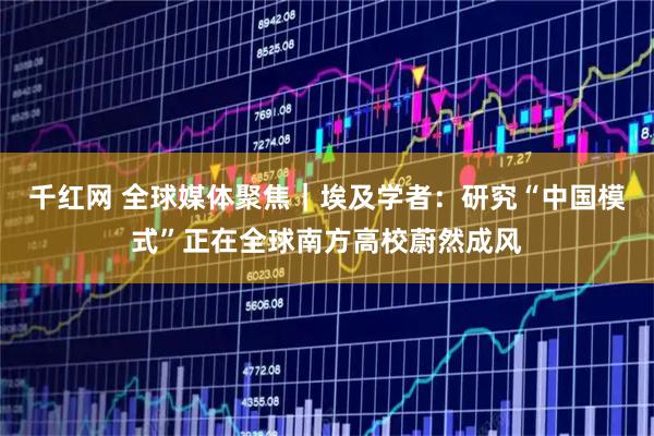 千红网 全球媒体聚焦｜埃及学者：研究“中国模式”正在全球南方高校蔚然成风