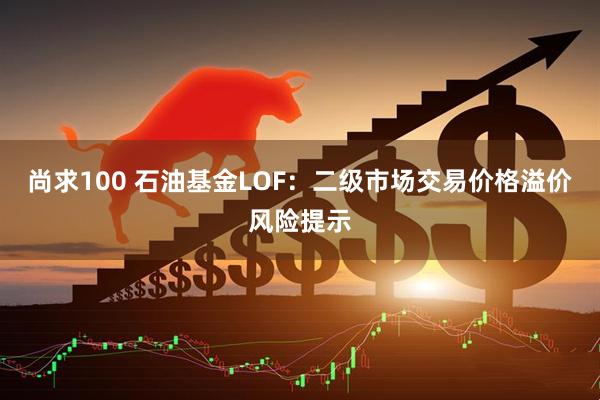 尚求100 石油基金LOF：二级市场交易价格溢价风险提示