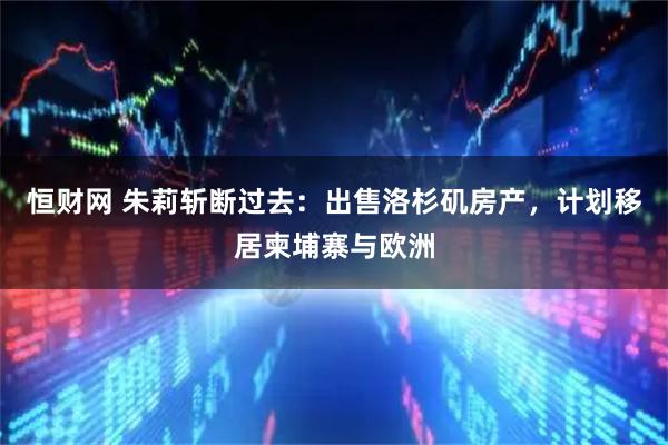 恒财网 朱莉斩断过去：出售洛杉矶房产，计划移居柬埔寨与欧洲