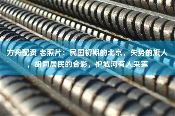 方舟配资 老照片：民国初期的北京，失势的旗人，胡同居民的合影，护城河有人采莲