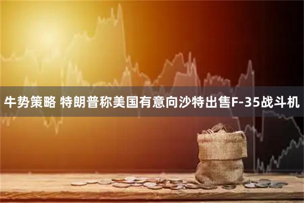 牛势策略 特朗普称美国有意向沙特出售F-35战斗机