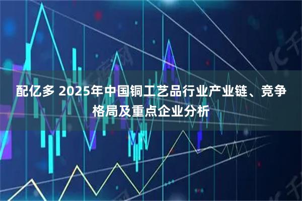 配亿多 2025年中国铜工艺品行业产业链、竞争格局及重点企业分析