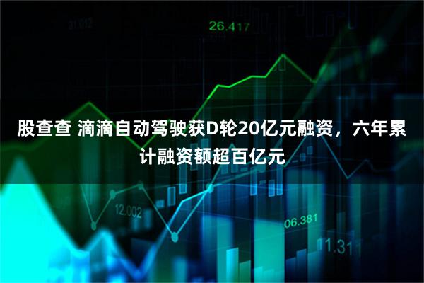 股查查 滴滴自动驾驶获D轮20亿元融资，六年累计融资额超百亿元